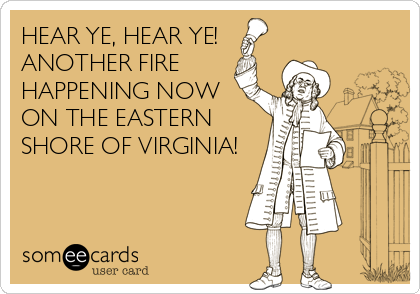HEAR YE, HEAR YE! 
ANOTHER FIRE
HAPPENING NOW
ON THE EASTERN
SHORE OF VIRGINIA!