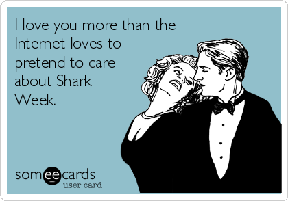 I love you more than the
Internet loves to
pretend to care
about Shark
Week.