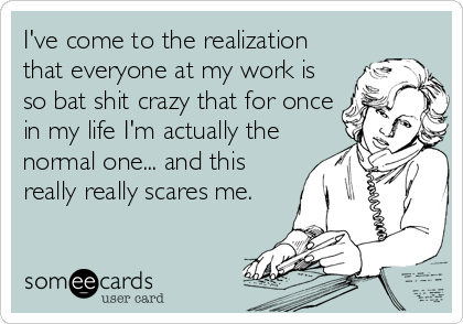 I've come to the realization
that everyone at my work is
so bat shit crazy that for once
in my life I'm actually the
normal one... and this
really really scares me.