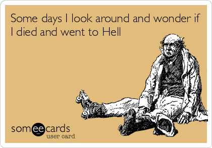 Some days I look around and wonder if
I died and went to Hell