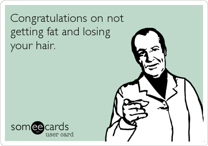 Congratulations on not
getting fat and losing
your hair.