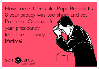 How come it feels like Pope Benedict's
8 year papacy was too short and yet
President Obama's 8  
year presidency 
feels like a bloody 
lifetime%