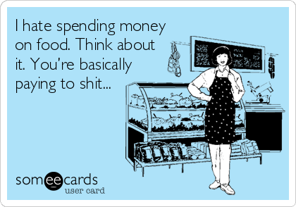 I hate spending money
on food. Think about
it. You’re basically
paying to shit...