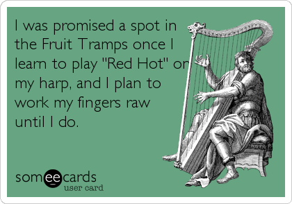 I was promised a spot in
the Fruit Tramps once I
learn to play "Red Hot" on
my harp, and I plan to
work my fingers raw
until I do.