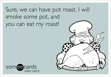 Sure, we can have pot roast. I will
smoke some pot, and
you can eat my roast!