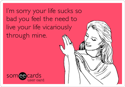 I’m sorry your life sucks so
bad you feel the need to
live your life vicariously
through mine.