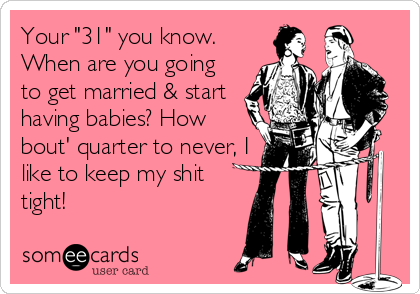 Your "31" you know.
When are you going
to get married & start
having babies? How
bout' quarter to never, I
like to keep my shit
tight!
