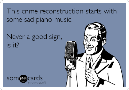 This crime reconstruction starts with
some sad piano music.

Never a good sign,
is it?