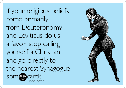 If your religious beliefs
come primarily
from Deuteronomy
and Leviticus do us
a favor, stop calling
yourself a Christian
and go directly to
the nearest Synagogue