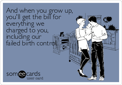 And when you grow up,
you'll get the bill for
everything we
charged to you,
including our
failed birth control.