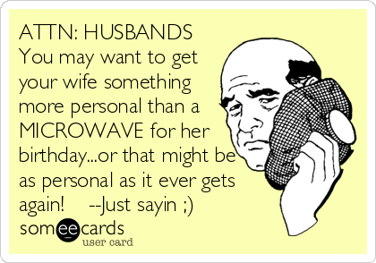 ATTN: HUSBANDS
You may want to get
your wife something
more personal than a
MICROWAVE for her
birthday...or that might be
as personal as it ever gets
again!    --Just sayin ;)