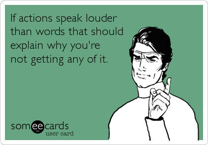 If actions speak louder 
than words that should 
explain why you're 
not getting any of it.