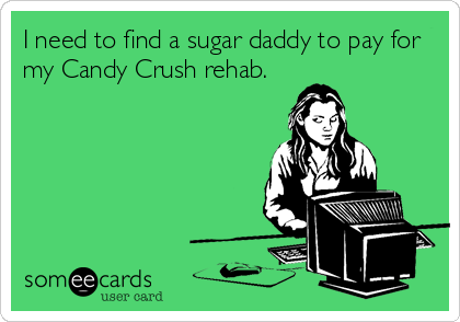 I need to find a sugar daddy to pay for
my Candy Crush rehab.