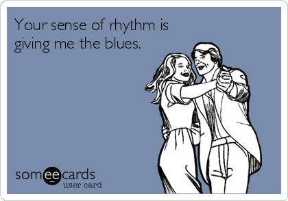 Your sense of rhythm is
giving me the blues.