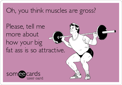 Oh, you think muscles are gross? 

Please, tell me
more about
how your big 
fat ass is so attractive.