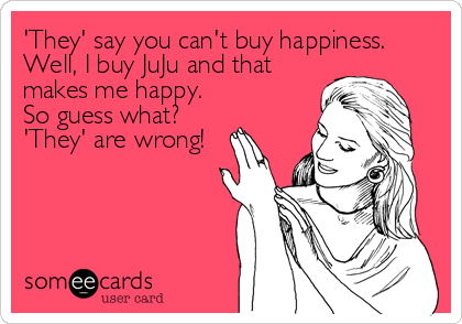 'They' say you can't buy happiness. 
Well, I buy JuJu and that
makes me happy. 
So guess what?
'They' are wrong!