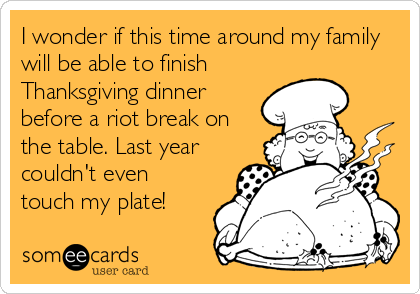 I wonder if this time around my family
will be able to finish
Thanksgiving dinner
before a riot break on
the table. Last year
couldn't even
touch my plate!