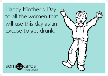 Happy Mother's Day
to all the women that
will use this day as an
excuse to get drunk.
