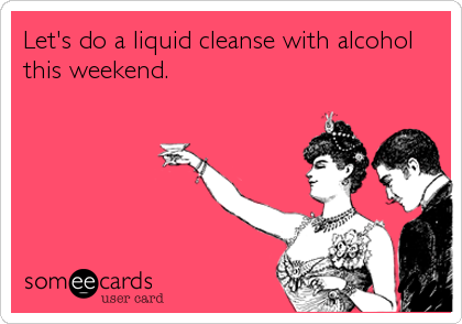 Let's do a liquid cleanse with alcohol
this weekend.