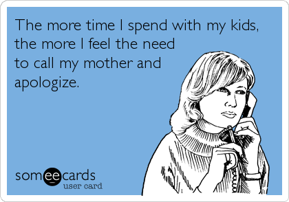 The more time I spend with my kids,
the more I feel the need
to call my mother and
apologize.