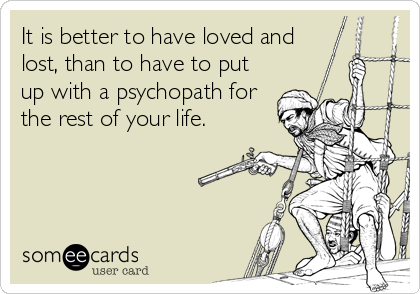 It is better to have loved and
lost, than to have to put
up with a psychopath for
the rest of your life.