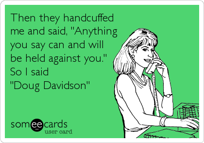 Then they handcuffed
me and said, "Anything
you say can and will
be held against you."
So I said
"Doug Davidson"