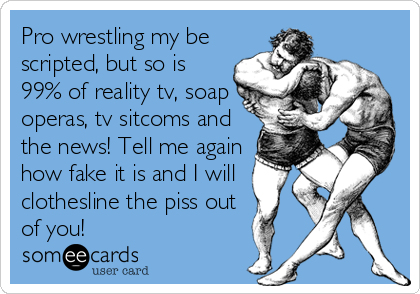 Pro wrestling my be
scripted, but so is
99% of reality tv, soap
operas, tv sitcoms and
the news! Tell me again
how fake it is and I will
clothesline the piss out
of you!