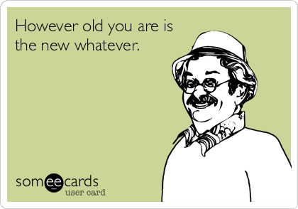 However old you are is
the new whatever.