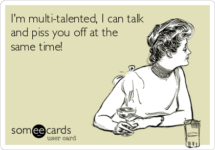 I'm multi-talented, I can talk
and piss you off at the
same time!