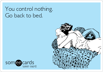 You control nothing.
Go back to bed.