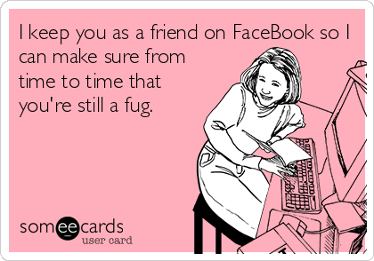 I keep you as a friend on FaceBook so I
can make sure from
time to time that
you're still a fug.