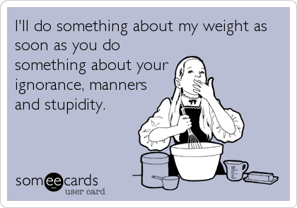 I'll do something about my weight as
soon as you do
something about your 
ignorance, manners
and stupidity.