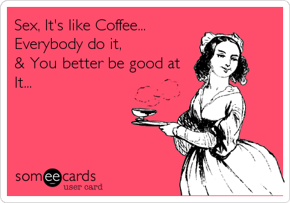 Sex, It's like Coffee...
Everybody do it, 
& You better be good at
It...