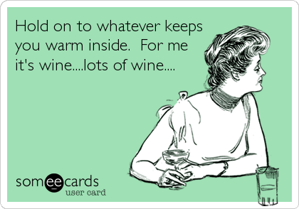 Hold on to whatever keeps
you warm inside.  For me
it's wine....lots of wine....