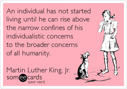 An individual has not started
living until he can rise above
the narrow confines of his 
individualistic concerns
to the broader concerns
of all humanity.

Martin Luther King, Jr.
