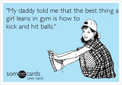 "My daddy told me that the best thing a
girl leans in gym is how to
kick and hit balls."