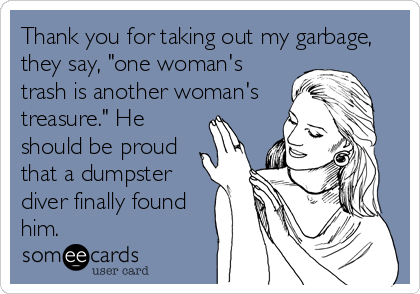 Thank you for taking out my garbage,
they say, "one woman's
trash is another woman's
treasure." He
should be proud
that a dumpster
diver finally found
him.