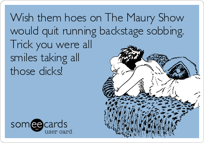 Wish them hoes on The Maury Show
would quit running backstage sobbing.
Trick you were all
smiles taking all
those dicks!