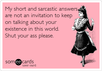 My short and sarcastic answers
are not an invitation to keep
on talking about your
existence in this world.
Shut your ass please.