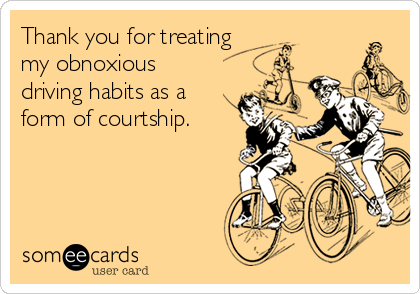 Thank you for treating
my obnoxious
driving habits as a
form of courtship.