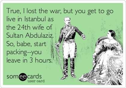 True, I lost the war, but you get to go
live in Istanbul as
the 24th wife of
Sultan Abdulaziz.
So, babe, start
packing--you
leave in 3 hours.