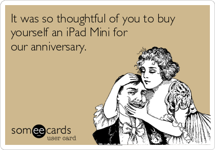It was so thoughtful of you to buy
yourself an iPad Mini for
our anniversary.