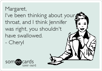 Margaret,
I've been thinking about your
throat, and I think Jennifer
was right, you shouldn't
have swallowed.
- Cheryl