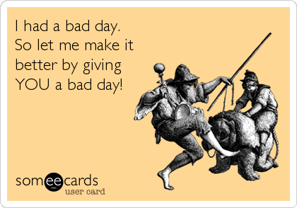 I had a bad day.
So let me make it
better by giving
YOU a bad day!