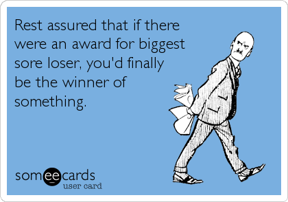 Rest assured that if there 
were an award for biggest
sore loser, you'd finally
be the winner of
something.