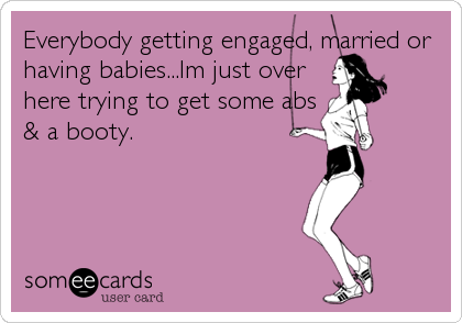 Everybody getting engaged, married or
having babies...Im just over
here trying to get some abs
& a booty.