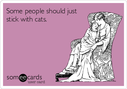 Some people should just
stick with cats.