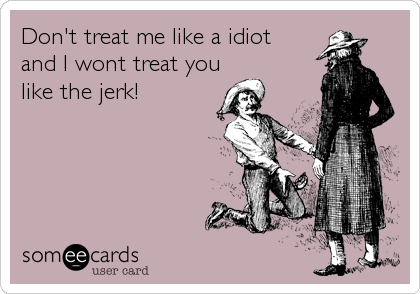 Don't treat me like a idiot
and I wont treat you
like the jerk!
