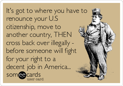 It's got to where you have to
renounce your U.S
citizenship, move to
another country, THEN
cross back over illegally -
before someone will fight
for your right to a
decent job in America...