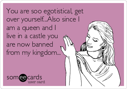 You are soo egotistical, get
over yourself...Also since I
am a queen and I
live in a castle you
are now banned
from my kingdom...